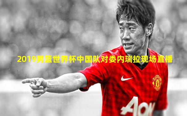 2019男篮世界杯中国队对委内瑞拉现场直播