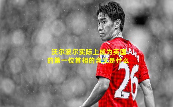 沃尔波尔实际上成为英国的第一位首相的含义是什么